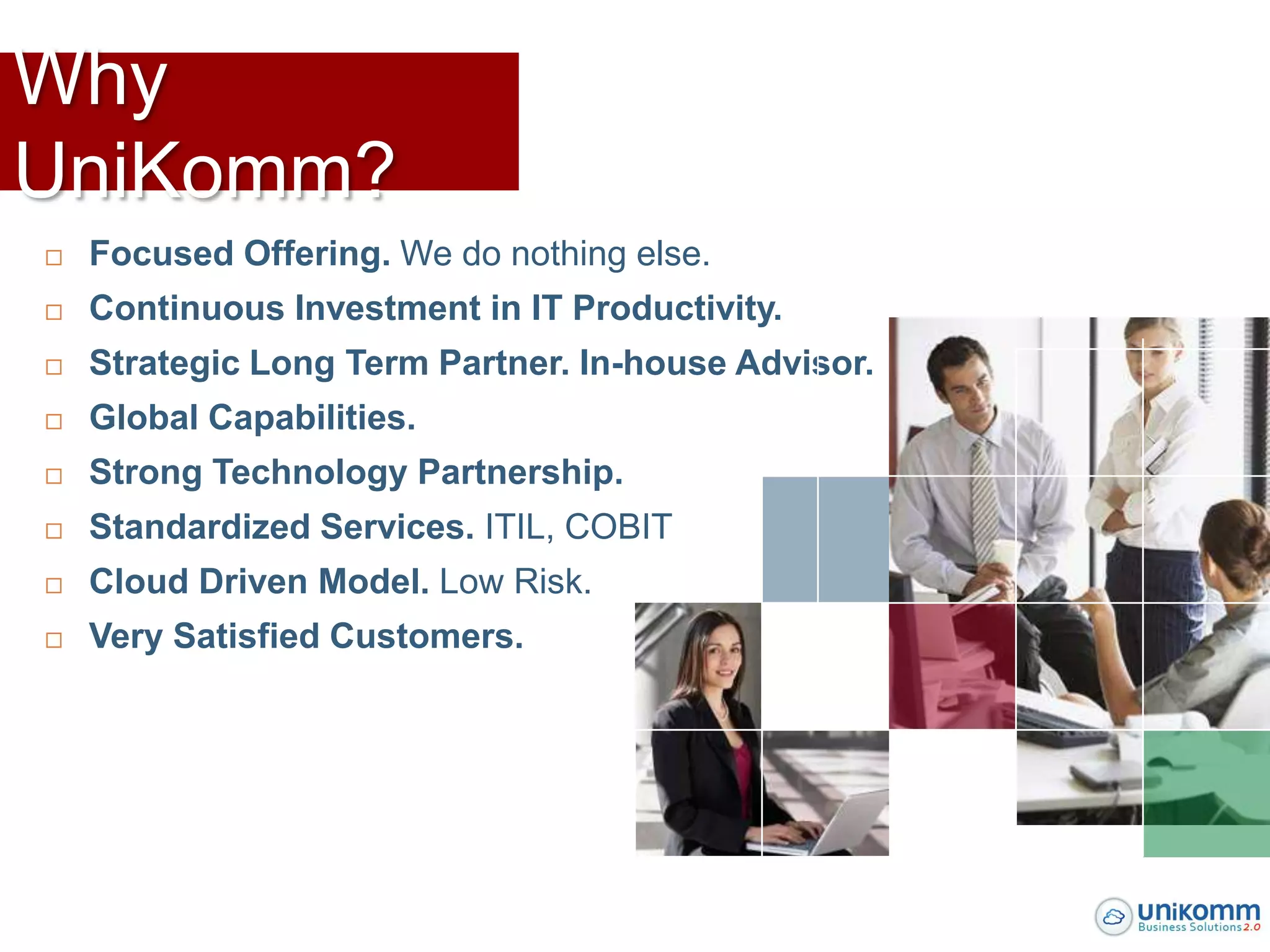 Why
UniKomm?
   Focused Offering. We do nothing else.
   Continuous Investment in IT Productivity.
   Strategic Long Term Partner. In-house Advisor.
   Global Capabilities.
   Strong Technology Partnership.
   Standardized Services. ITIL, COBIT
   Cloud Driven Model. Low Risk.
   Very Satisfied Customers.
 