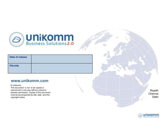 Date of release


File Info




 www.unikomm.com
 © Unikomm
 This document is not to be copied or
 reproduced in any way without unikomm          Riyadh
 express permission. Copies of this document
 must be accompanied by title, date and this   Chennai
 copyright notice.                               Delhi
 