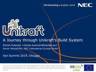 Simon Kuenzer <simon.kuenzer@neclab.eu>
Senior Researcher, NEC Laboratories Europe GmbH
Xen Summit 2019, Chicago
A Journey through Unikraft’s Build System
This work has received funding from the European Union’s Horizon 2020 research and innovation
program under grant agreements no. 675806 (“5G CITY”). This work reﬂects only the author’s views
and the European Commission is not responsible for any use that may be made of the information it
contains.
 