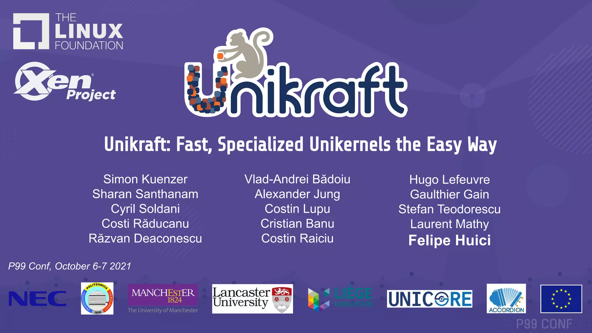 Unikraft: Fast, Specialized Unikernels the Easy Way
P99 Conf, October 6-7 2021
Simon Kuenzer
Sharan Santhanam
Cyril Soldani
Costi Răducanu
Răzvan Deaconescu
Vlad-Andrei Bădoiu
Alexander Jung
Costin Lupu
Cristian Banu
Costin Raiciu
Hugo Lefeuvre
Gaulthier Gain
Stefan Teodorescu
Laurent Mathy
Felipe Huici
 