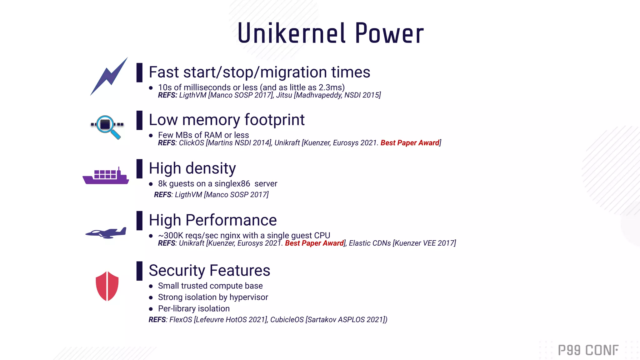 Unikernel Power
▌Fast start/stop/migration times
● 10s of milliseconds or less (and as little as 2.3ms)
REFS: LigthVM [Manco SOSP 2017], Jitsu [Madhvapeddy, NSDI 2015]
▌Low memory footprint
● Few MBs of RAM or less
REFS: ClickOS [Martins NSDI 2014], Unikraft [Kuenzer, Eurosys 2021. Best Paper Award]
▌High density
● 8k guests on a singlex86 server
REFS: LigthVM [Manco SOSP 2017]
▌High Performance
● ~300K reqs/sec nginx with a single guest CPU
REFS: Unikraft [Kuenzer, Eurosys 2021. Best Paper Award], Elastic CDNs [Kuenzer VEE 2017]
▌Security Features
● Small trusted compute base
● Strong isolation by hypervisor
● Per-library isolation
REFS: FlexOS [Lefeuvre HotOS 2021], CubicleOS [Sartakov ASPLOS 2021])
 
