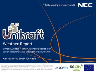 Simon Kuenzer <simon.kuenzer@neclab.eu>
Senior Researcher, NEC Laboratories Europe GmbH
Xen Summit 2019, Chicago
Weather Report
This work has received funding from the European Union’s Horizon 2020 research and
innovation program under grant agreements no. 675806 (“5G CITY”) and no. 825377
(“UNICORE”). This work reﬂects only the author’s views and the European
Commission is not responsible for any use that may be made of the information it
contains.
 
