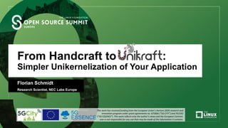 From Handcraft to Unikraft:
Simpler Unikernelization of Your Application
Florian Schmidt
Research Scientist, NEC Labs Europe
This work has received funding from the European Union’s Horizon 2020 research and
innovation program under grant agreements no. 675806 (“5G CITY”) and 761592
(“5G ESSENCE”). This work reﬂects only the author’s views and the European Commis-
sion is not responsible for any use that may be made of the information it contains.
 