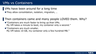 5 © NEC Corporation 2018
VMs vs Containers
▌VMs have been around for a long time
 They allow consolidation, isolation, mi...