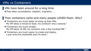 6 © NEC Corporation 2018
VMs vs Containers
▌VMs have been around for a long time
 They allow consolidation, isolation, mi...