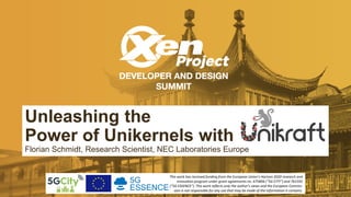 Unleashing the
Power of Unikernels with
Florian Schmidt, Research Scientist, NEC Laboratories Europe
This work has received funding from the European Union’s Horizon 2020 research and
innovation program under grant agreements no. 675806 (“5G CITY”) and 761592
(“5G ESSENCE”). This work reﬂects only the author’s views and the European Commis-
sion is not responsible for any use that may be made of the information it contains.
 