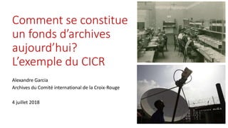 Comment se constitue
un fonds d’archives
aujourd’hui?
L’exemple du CICR
Alexandre Garcia
Archives du Comité international de la Croix-Rouge
4 juillet 2018
 
