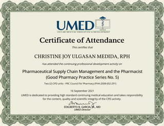 CHRISTINE JOY ULGASAN MEDIDA, RPH
Certificate of Attendance
This certifies that
16 September 2021
has attended the continuing professional development activity on
UMED is dedicated to providing high standard continuing medical education and takes responsibility
for the content, quality and scientific integrity of the CPD activity.
EDILBERTO B. GARCIA, JR., MD
UMED Director
Pharmaceutical Supply Chain Management and the Pharmacist
(Good Pharmacy Practice Series No. 5)
Two (2) CPD units - PRC Council for Pharmacy (PHA-2008-002-291)
 