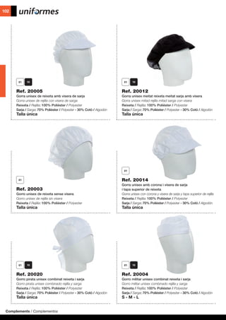 Complements / Complementos
102
	 	
Ref. 20005
Gorra unisex de reixeta amb visera de sarja
Gorra unisex de rejilla con visera de sarga
Reixeta / Rejilla: 100% Polièster / Polyester
Sarja / Sarga: 70% Polièster / Polyester - 30% Cotó / Algodón
Talla única
Ref. 20020
Gorro pirata unisex combinat reixeta i sarja
Gorro pirata unisex combinado rejilla y sarga
Reixeta / Rejilla: 100% Polièster / Polyester
Sarja / Sarga: 70% Polièster / Polyester - 30% Cotó / Algodón
Talla única
Ref. 20004
Gorro militar unisex combinat reixeta i sarja
Gorro militar unisex combinado rejilla y sarga
Reixeta / Rejilla: 100% Polièster / Polyester
Sarja / Sarga: 70% Polièster / Polyester - 30% Cotó / Algodón
S - M - L
Ref. 20003
Gorro unisex de reixeta sense visera
Gorro unisex de rejilla sin visera
Reixeta / Rejilla: 100% Polièster / Polyester
Talla única
Ref. 20012
Gorra unisex meitat reixeta meitat sarja amb visera
Gorra unisex mitad rejilla mitad sarga con visera
Reixeta / Rejilla: 100% Polièster / Polyester
Sarja / Sarga: 70% Polièster / Polyester - 30% Cotó / Algodón
Talla única
Ref. 20014
Gorra unisex amb corona i visera de sarja
i tapa superior de reixeta
Gorra unisex con corona y visera de sarja y tapa superior de rejilla
Reixeta / Rejilla: 100% Polièster / Polyester
Sarja / Sarga: 70% Polièster / Polyester - 30% Cotó / Algodón
Talla única
 