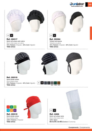 Complements / Complementos
103
	 	
Ref. 20017
Gorro xef unisex amb velcro
Gorro chef unisex con velcro.
70% Polièster / Polyester - 30% Cotó / Algodón
Talla única
Ref. 20019
Gorro pirata unisex
Gorro pirata unisex
70% Polièster / Polyester - 30% Cotó / Algodón
Talla única
Ref. 20024
Turbant amb goma
Turbante con goma
70% Polièster / Polyester - 30% Cotó / Algodón
Talla única
Ref. 4484
Gorro xef unisex recte
Gorro chef unisex recto
100% Nylon
De la 54 a la 60 (Contorn / Contorno)
10/01 10/08 10/15
Ref. 20019
Gorro pirata unisex
Gorro pirata unisex
100% Polièster / Polyester
Talla única
 