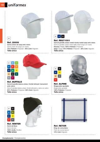 Complements / Complementos
104
	 	
Ref. 20006
Gorra unisex de sarja amb visera
Gorra unisex de sarga con visera
70% Polièster / Polyester - 30% Cotó / Algodón
Talla única
Ref. WINTER
Gorro de llana
Gorro de lana
100% Acrílic / Acrílico
Talla única
Ref. RETOR
Drap de cuina blanc
Paño de cocina blanco
10% Cotó / Algodón
Ref. BUFFALO
Gorra 6 panells bàsica unisex, frontal reforçat i tancament
amb velcro
Gorra 6 paneles básica unisex, frontal reforzado y cierre con velcro
65% Polièster / Polyester- 30% Cotó / Algodón
Talla única
Ref. RD271001
Gorra 6 panells unisex meitat reixeta meitat sarja amb visera
Gorra 6 paneles unisex mitad rejilla mitad sarga con visera
Reixeta / Rejilla: 100% Polièster / Polyester
Sarja / Sarga: 70% Polièster / Polyester - 30% Cotó / Algodón
Talla única
Ref. ALPINE
Braga polar ajustable
Braga polar ajustable
100% Polièster / Polyester
Talla única
 