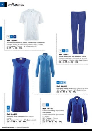 Industrial i tècnic / Industrial y técnico
18
Ref. 20505
Bata dona màniga llarga / Bata mujer manga larga
70% Polièster / Polyester - 30% Cotó / Algodón
XS - S - M - L - XL - XXL
Ref. 20503
Bata dona sense mànigues / Bata mujer sin
mangas
70% Polièster / Polyester - 30% Cotó / Algodón
XS - S - M - L - XL - XXL
Ref. 20102
Casaca dona màniga llarga botons
i 3 butxaques
Casaca mujer manga larga botones
y 3 bolsillos
70% Polièster / Polyester
30% Cotó / Algodón
XS - S - M - L - XL - XXL
Ref. 30210
Jaqueta home sense coll màniga curta botons i 3 butxaques
Chaqueta hombre sin cuello manga corta botones y 3 bolsillos
70% Polièster / Polyester - 30% Cotó / Algodón
S - M - L - XL - XXL
Ref. 20203
Pantaló unisex bàsic amb gomes a la cintura
Pantalón unisex básico con gomas en la cintura
70% Polièster / Polyester - 30% Cotó / Algodón
XS - S - M - L - XL - XXL
09
 