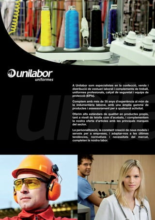 A Unilabor som especialistes en la confecció, venda i
distribució de vestuari laboral i complements de treball,
uniformes profesionals, calçat de seguretat i equips de
protecció (EPIs).
Comptem amb més de 35 anys d’experiència al món de
la indumentària laboral, amb una àmplia gamma de
productes i assessorament per a qualsevol activitat.
Oferim alts estàndars de qualitat en productes propis,
tant a nivell de teixits com d’acabats, i complementem
la nostra oferta d’articles amb les principals marques
del sector.
La personalització, la constant creació de nous models i
serveis per a empreses, i adaptar-nos a les últimes
tendències, normatives i necessitats del mercat,
completen la nostra labor.
 