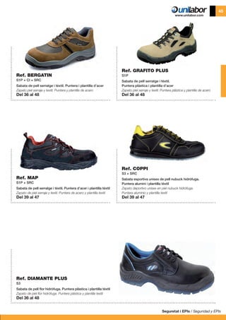 Seguretat i EPIs / Seguridad y EPIs
45
Ref. BERGATIN
S1P + CI + SRC
Sabata de pell serratge i tèxtil. Puntera i plantilla d’acer
Zapato piel serraje y textil. Puntera y plantilla de acero
Del 36 al 48
Ref. MAP
S1P + SRC
Sabata de pell serratge i tèxtil. Puntera d’acer i plantilla tèxtil
Zapato de piel serraje y textil. Puntera de acero y plantilla textil
Del 39 al 47
Ref. DIAMANTE PLUS
S3
Sabata de pell flor hidròfuga. Puntera plàstica i plantilla tèxtil
Zapato de piel flor hidrófuga. Puntera plástica y plantilla textil
Del 36 al 48
Ref. COPPI
S3 + SRC
Sabata esportiva unisex de pell nubuck hidròfuga.
Puntera alumini i plantilla tèxtil
Zapato deportivo unisex en piel nubuck hidrófuga.
Puntera aluminio y plantilla textil
Del 39 al 47
Ref. GRAFITO PLUS
S1P
Sabata de pell serratge i tèxtil.
Puntera plàstica i plantilla d’acer
Zapato piel serraje y textil. Puntera plástica y plantilla de acero
Del 36 al 48
 