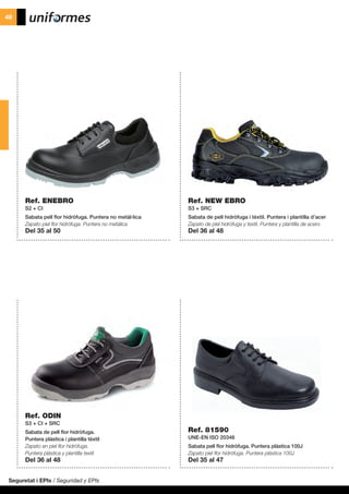 Seguretat i EPIs / Seguridad y EPIs
46
Ref. ENEBRO
S2 + CI
Sabata pell flor hidròfuga. Puntera no metàl·lica
Zapato piel flor hidrófuga. Puntera no metálica
Del 35 al 50
Ref. ODIN
S3 + CI + SRC
Sabata de pell flor hidròfuga.
Puntera plàstica i plantilla tèxtil
Zapato en piel flor hidrófuga.
Puntera plástica y plantilla textil
Del 36 al 48
Ref. 81590
UNE-EN ISO 20346
Sabata pell flor hidròfuga. Puntera plàstica 100J
Zapato piel flor hidrófuga. Puntera plástica 100J
Del 35 al 47
Ref. NEW EBRO
S3 + SRC
Sabata de pell hidròfuga i tèxtil. Puntera i plantilla d’acer
Zapato de piel hidrófuga y textil. Puntera y plantilla de acero
Del 36 al 48
 
