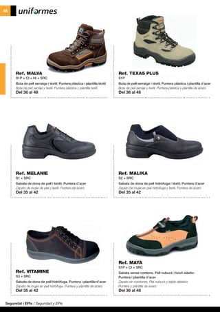 Seguretat i EPIs / Seguridad y EPIs
48
Ref. MALVA
S1P + CI + HI + SRC
Bota de pell serratge i tèxtil. Puntera plàstica i plantilla tèxtil
Bota de piel serraje y textil. Puntera plástica y plantilla textil
Del 36 al 48
Ref. MELANIE
S1 + SRC
Sabata de dona de pell i tèxtil. Puntera d’acer
Zapato de mujer de piel y textil. Puntera de acero
Del 35 al 42
Ref. VITAMINE
S3 + SRC
Sabata de dona de pell hidròfuga. Puntera i plantilla d’acer
Zapato de mujer en piel hidrófuga. Puntera y plantilla de acero
Del 35 al 42
Ref. MAYA
S1P + CI + SRC
Sabata sense cordons. Pell nubuck i teixit elàstic.
Puntera i plantilla d’acer
Zapato sin cordones. Piel nubuck y tejido elástico.
Puntera y plantilla de acero
Del 36 al 48
Ref. MALIKA
S2 + SRC
Sabata de dona de pell hidròfuga i tèxtil. Puntera d’acer
Zapato de mujer en piel hidrófuga y textil. Puntera de acero
Del 35 al 42
Ref. TEXAS PLUS
S1P
Bota de pell serratge i tèxtil. Puntera plàstica i plantilla d’acer
Bota de piel serraje y textil. Puntera plástica y plantilla de acero
Del 36 al 48
 
