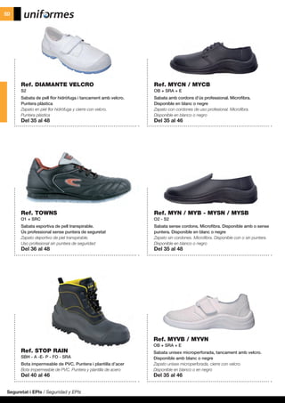 Ref. DIAMANTE VELCRO
S2
Sabata de pell flor hidròfuga i tancament amb velcro.
Puntera plàstica
Zapato en piel flor hidrófuga y cierre con velcro.
Puntera plástica
Del 35 al 48
Ref. TOWNS
O1 + SRC
Sabata esportiva de pell transpirable.
Ús professional sense puntera de seguretat
Zapato deportivo de piel transpirable.
Uso profesional sin puntera de seguridad
Del 36 al 48
Ref. STOP RAIN
SBH - A -E- P - FO - SRA
Bota impermeable de PVC. Puntera i plantilla d’acer
Bota impermeable de PVC. Puntera y plantilla de acero
Del 40 al 46
Ref. MYN / MYB - MYSN / MYSB
O2 - S2
Sabata sense cordons. Microfibra. Disponible amb o sense
puntera. Disponible en blanc o negre
Zapato sin cordones. Microfibra. Disponible con o sin puntera.
Disponible en blanco o negro
Del 35 al 48
Ref. MYCN / MYCB
OB + SRA + E
Sabata amb cordons d’ús professional. Microfibra.
Disponible en blanc o negre
Zapato con cordones de uso profesional. Microfibra.
Disponible en blanco o negro
Del 35 al 46
Ref. MYVB / MYVN
OB + SRA + E
Sabata unisex microperforada, tancament amb velcro.
Disponible amb blanc o negre
Zapato unisex microperforada, cierre con velcro.
Disponible en blanco o en negro
Del 35 al 46
Seguretat i EPIs / Seguridad y EPIs
50
 