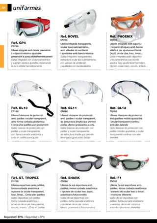 Seguretat i EPIs / Seguridad y EPIs
54
Ref. GP4
EN166
Ulleres integrals amb ocular panoràmic
i subjecció elàstica ajustable
preservant la zona orbital hermèticament
Gafas integrales con ocular panorámico
y sujeción elástica ajustable preservando
la zona orbital herméticamente
Ref. BL10
EN166
Ulleres bàsiques de protecció
amb patilles i ocular transparent,
amb forma corbada anatòmica
i cinta a les patilles per ajustament
Gafas básicas de protección con
patillas y ocular transparente,
con forma curvada anatómica y
cinta en patillas para ajuste
Ref. ST. TROPEZ
EN166
Ulleres esportives amb patilles,
forma corbada anatòmica i
opcions de ocular transparent,
fosc, tintat... Cinta a les patilles
Gafas deportivas con patillas
forma curvada anatómica y
opciones de ocular transparente,
oscuro, tintado... Cinta en patillas
Ref. NOVEL
EN166
Ulleres integrals transparents,
ocular tipus submarinisme,
amb vàlvules de ventilació
i ajustables amb banda elàstica
Gafas integrales transparentes,
estructura ocular tipo submarinismo,
con válvulas de ventilación
y ajustables con banda elástica
Ref. BL11
EN166
Ulleres bàsiques de protecció
amb patilles i ocular transparent,
de estructura àmplia que permet
portar ulleres graduades a sota.
Gafas básicas de protección con
patillas y ocular transparente,
de estructura ámplia que permite
llevar gafas graduadas debajo
Ref. SHARK
EN166
Ulleres de sol esportives amb
patilles, forma corbada anatòmica
i opcions de ocular fosc bàsic,
polaritzat o fotocromàtic
Gafas de sol deportivas con
patillas, forma curvada anatómica
y opciones de ocular oscuro
básico, polarizado o fotocromático
Ref. PHOENIX
EN166
Ulleres integrals estil esportiu
i no panoràmiques amb banda
elástica per ajustament facial.
Opció ocular clar, fosc, tintat...
Gafas integrales estilo deportivo
y no panorámicas con banda
elástica para ajuste facial hermético.
Opción ocular claro, oscuro, tintado...
Ref. BL13
EN166
Ulleres bàsiques de protecció
amb patilles mòbils ajustables
i ocular transparent continu
amb ales laterals
Gafas básicas de protección con
patillas móviles ajustables y ocular
transparente continuo con alas
laterales
Ref. F1
EN166
Ulleres de sol esportives amb
patilles, forma corbada anatòmica
i variants de ocular fosc o tintat
i montures diferents
Gafas de sol deportivas con
patillas, forma curvada anatómica
y variantes de ocular oscuro o
tintando y monturas diferentes
 