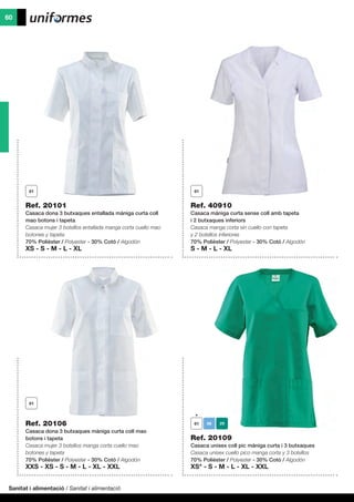 Sanitat i alimentació / Sanitat i alimentació
60
Ref. 20101
Casaca dona 3 butxaques entallada màniga curta coll
mao botons i tapeta
Casaca mujer 3 bolsillos entallada manga corta cuello mao
botones y tapeta
70% Polièster / Polyester - 30% Cotó / Algodón
XS - S - M - L - XL
Ref. 40910
Casaca màniga curta sense coll amb tapeta
i 2 butxaques inferiors
Casaca manga corta sin cuello con tapeta
y 2 bolsillos inferiores
70% Polièster / Polyester - 30% Cotó / Algodón
S - M - L - XL
Ref. 20109
Casaca unisex coll pic màniga curta i 3 butxaques
Casaca unisex cuello pico manga corta y 3 bolsillos
70% Polièster / Polyester - 30% Cotó / Algodón
XS* - S - M - L - XL - XXL
Ref. 20106
Casaca dona 3 butxaques màniga curta coll mao
botons i tapeta
Casaca mujer 3 bolsillos manga corta cuello mao
botones y tapeta
70% Polièster / Polyester - 30% Cotó / Algodón
XXS - XS - S - M - L - XL - XXL
 