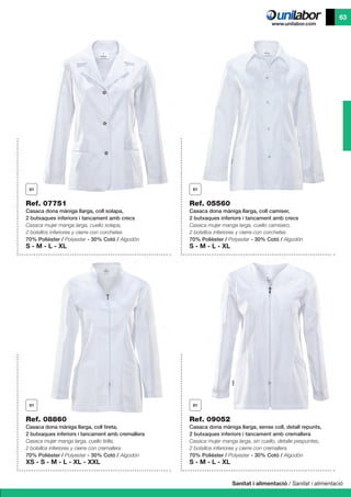 Sanitat i alimentació / Sanitat i alimentació
63
Ref. 09052
Casaca dona màniga llarga, sense coll, detall repunts,
2 butxaques inferiors i tancament amb cremallera
Casaca mujer manga larga, sin cuello, detalle pespuntes,
2 bolsillos inferiores y cierre con cremallera
70% Polièster / Polyester - 30% Cotó / Algodón
S - M - L - XL
Ref. 07751
Casaca dona màniga llarga, coll solapa,
2 butxaques inferiors i tancament amb crecs
Casaca mujer manga larga, cuello solapa,
2 bolsillos inferiores y cierre con corchetes
70% Polièster / Polyester - 30% Cotó / Algodón
S - M - L - XL
Ref. 08860
Casaca dona màniga llarga, coll tireta,
2 butxaques inferiors i tancament amb cremallera
Casaca mujer manga larga, cuello tirilla,
2 bolsillos inferiores y cierre con cremallera
70% Polièster / Polyester - 30% Cotó / Algodón
XS - S - M - L - XL - XXL
Ref. 05560
Casaca dona màniga llarga, coll camiser,
2 butxaques inferiors i tancament amb crecs
Casaca mujer manga larga, cuello camisero,
2 bolsillos inferiores y cierre con corchetes
70% Polièster / Polyester - 30% Cotó / Algodón
S - M - L - XL
 