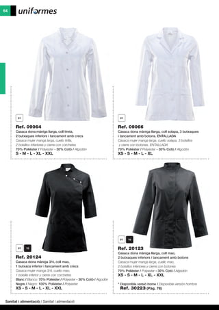 Sanitat i alimentació / Sanitat i alimentació
64
Ref. 09066
Casaca dona màniga llarga, coll solapa, 3 butxaques
i tancament amb botons. ENTALLADA
Casaca mujer manga larga, cuello solapa, 3 bolsillos
y cierre con botones. ENTALLADA
70% Polièster / Polyester - 30% Cotó / Algodón
XS - S - M - L - XL
Ref. 09064
Casaca dona màniga llarga, coll tireta,
2 butxaques inferiors i tancament amb crecs
Casaca mujer manga larga, cuello tirilla,
2 bolsillos inferiores y cierre con corchetes
70% Polièster / Polyester - 30% Cotó / Algodón
S - M - L - XL - XXL
Ref. 20123
Casaca dona màniga llarga, coll mao,
2 butxaques inferiors i tancament amb botons
Casaca mujer manga larga, cuello mao,
2 bolsillos inferiores y cierre con botones
70% Polièster / Polyester - 30% Cotó / Algodón
XS - S - M - L - XL - XXL
* Disponible versió home / Disponible versión hombre
	 Ref. 30223 (Pàg. 76)
Ref. 20124
Casaca dona màniga 3/4, coll mao,
1 butxaca inferior i tancament amb crecs
Casaca mujer manga 3/4, cuello mao,
1 bolsillo inferior y cierre con corchetes
Blanc / Blanco: 70% Polièster / Polyester - 30% Cotó / Algodón
Negre / Negro: 100% Polièster / Polyester
XS - S - M - L - XL - XXL
 