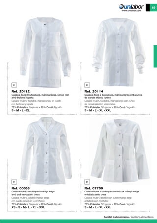 Sanitat i alimentació / Sanitat i alimentació
65
Ref. 20112
Casaca dona 3 butxaques, màniga llarga, sense coll
amb botons i tapeta
Casaca mujer 3 bolsillos, manga larga, sin cuello
con botones y tapeta
70% Polièster / Polyester - 30% Cotó / Algodón
S - M - L - XL
Ref. 00056
Casaca dona 3 butxaques màniga llarga
amb coll esmoquin i crecs
Casaca mujer 3 bolsillos manga larga
con cuello esmoquin y corchetes
70% Polièster / Polyester - 30% Cotó / Algodón
XS - S - M - L - XL - XXL
Ref. 07759
Casaca dona 3 butxaques sense coll màniga llarga
entallada amb crecs
Casaca mujer 3 bolsillos sin cuello manga larga
entallada con corchetes
70% Polièster / Polyester - 30% Cotó / Algodón
S - M - L - XL - XXL
Ref. 20114
Casaca dona 2 butxaques, màniga llarga amb punys
de canalé elàstic i crecs
Casaca mujer 2 bolsillos, manga larga con puños
de canalé elástico y corchetes
70% Polièster / Polyester - 30% Cotó / Algodón
S - M - L - XL - XXL
 