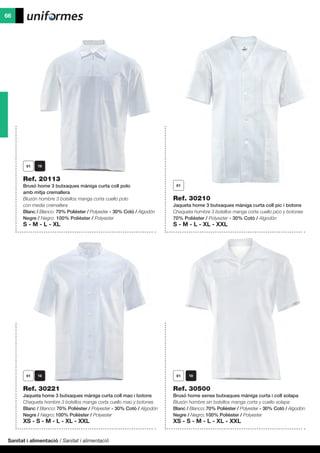 Sanitat i alimentació / Sanitat i alimentació
66
Ref. 30500
Brusó home sense butxaques màniga curta i coll solapa
Blusón hombre sin bolsillos manga corta y cuello solapa
Blanc / Blanco: 70% Polièster / Polyester - 30% Cotó / Algodón
Negre / Negro: 100% Polièster / Polyester
XS - S - M - L - XL - XXL
Ref. 30221
Jaqueta home 3 butxaques màniga curta coll mao i botons
Chaqueta hombre 3 bolsillos manga corta cuello mao y botones
Blanc / Blanco: 70% Polièster / Polyester - 30% Cotó / Algodón
Negre / Negro: 100% Polièster / Polyester
XS - S - M - L - XL - XXL
Ref. 30210
Jaqueta home 3 butxaques màniga curta coll pic i botons
Chaqueta hombre 3 bolsillos manga corta cuello pico y botones
70% Polièster / Polyester - 30% Cotó / Algodón
S - M - L - XL - XXL
Ref. 20113
Brusó home 3 butxaques màniga curta coll polo
amb mitja cremallera
Blusón hombre 3 bolsillos manga corta cuello polo
con media cremallera
Blanc / Blanco: 70% Polièster / Polyester - 30% Cotó / Algodón
Negre / Negro: 100% Polièster / Polyester
S - M - L - XL
 