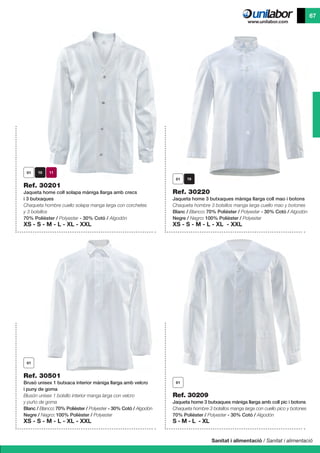 Sanitat i alimentació / Sanitat i alimentació
67
Ref. 30501
Brusó unisex 1 butxaca interior màniga llarga amb velcro
i puny de goma
Blusón unisex 1 bolsillo interior manga larga con velcro
y puño de goma
Blanc / Blanco: 70% Polièster / Polyester - 30% Cotó / Algodón
Negre / Negro: 100% Polièster / Polyester
XS - S - M - L - XL - XXL
Ref. 30209
Jaqueta home 3 butxaques màniga llarga amb coll pic i botons
Chaqueta hombre 3 bolsillos manga larga con cuello pico y botones
70% Polièster / Polyester - 30% Cotó / Algodón
S - M - L - XL
Ref. 30201
Jaqueta home coll solapa màniga llarga amb crecs
i 3 butxaques
Chaqueta hombre cuello solapa manga larga con corchetes
y 3 bolsillos
70% Polièster / Polyester - 30% Cotó / Algodón
XS - S - M - L - XL - XXL
Ref. 30220
Jaqueta home 3 butxaques màniga llarga coll mao i botons
Chaqueta hombre 3 bolsillos manga larga cuello mao y botones
Blanc / Blanco: 70% Polièster / Polyester - 30% Cotó / Algodón
Negre / Negro: 100% Polièster / Polyester
XS - S - M - L - XL - XXL
 