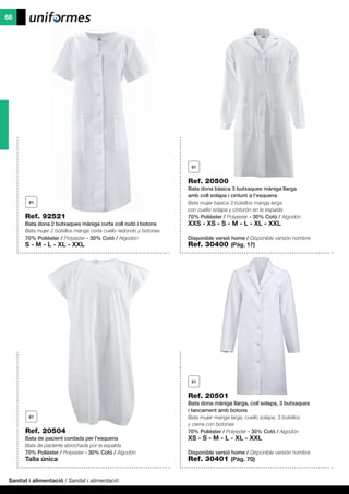 Sanitat i alimentació / Sanitat i alimentació
68
Ref. 92521
Bata dona 2 butxaques màniga curta coll rodó i botons
Bata mujer 2 bolsillos manga corta cuello redondo y botones
70% Polièster / Polyester - 30% Cotó / Algodón
S - M - L - XL - XXL
Ref. 20504
Bata de pacient cordada per l’esquena
Bata de paciente abrochada por la espalda
70% Polièster / Polyester - 30% Cotó / Algodón
Talla única
Ref. 20500
Bata dona bàsica 3 butxaques màniga llarga
amb coll solapa i cinturó a l’esquena
Bata mujer básica 3 bolsillos manga larga
con cuello solapa y cinturón en la espalda
70% Polièster / Polyester - 30% Cotó / Algodón
XXS - XS - S - M - L - XL - XXL
Disponible versió home / Disponible versión hombre
Ref. 30400 (Pàg. 17)
Ref. 20501
Bata dona màniga llarga, coll solapa, 3 butxaques
i tancament amb botons
Bata mujer manga larga, cuello solapa, 3 bolsillos
y cierre con botones
70% Polièster / Polyester - 30% Cotó / Algodón
XS - S - M - L - XL - XXL
Disponible versió home / Disponible versión hombre
Ref. 30401 (Pàg. 70)
 
