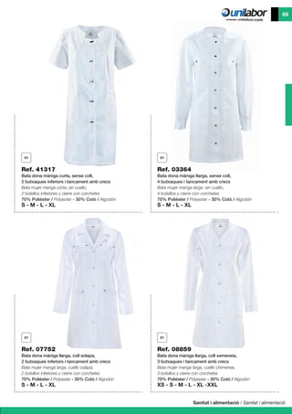 Sanitat i alimentació / Sanitat i alimentació
69
Ref. 41317
Bata dona màniga curta, sense coll,
2 butxaques inferiors i tancament amb crecs
Bata mujer manga corta, sin cuello,
2 bolsillos inferiores y cierre con corchetes
70% Polièster / Polyester - 30% Cotó / Algodón
S - M - L - XL
Ref. 07752
Bata dona màniga llarga, coll solapa,
2 butxaques inferiors i tancament amb crecs
Bata mujer manga larga, cuello solapa,
2 bolsillos inferiores y cierre con corchetes
70% Polièster / Polyester - 30% Cotó / Algodón
S - M - L - XL
Ref. 08859
Bata dona màniga llarga, coll xemeneia,
3 butxaques i tancament amb crecs
Bata mujer manga larga, cuello chimenea,
3 bolsillos y cierre con corchetes
70% Polièster / Polyester - 30% Cotó / Algodón
XS - S - M - L - XL -XXL
Ref. 03364
Bata dona màniga llarga, sense coll,
4 butxaques i tancament amb crecs
Bata mujer manga larga, sin cuello,
4 bolsillos y cierre con corchetes
70% Polièster / Polyester - 30% Cotó / Algodón
S - M - L - XL
 