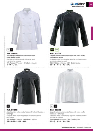 Hostaleria i serveis / Hostelería y servicios
75
Ref. 30218
Jaqueta unisex cuina màniga llarga amb botons i butxaca a
la màniga
Chaqueta unisex cocina manga larga con botones y bolsillo
en la manga
70% Polièster / Polyester - 30% Cotó / Algodón
XS - S - M - L - XL - XXL
10/13 01/13
Ref. 20125
Jaqueta de cuina de dona, de mániga llarga
i amb botons folrats
Chaqueta de cocina de mujer, de manga larga
y con botones forrados
70% Polièster / Polyester - 30% Cotó / Algodón
S - M - L - XL
Ref. 30217
Jaqueta unisex cuina màniga llarga amb crecs ocults
i viu de color al coll
Chaqueta unisex cocina manga larga con corchetes ocultos
y ribete de color en el cuello
70% Polièster / Polyester - 30% Cotó / Algodón
XS - S - M - L - XL - XXL
Ref. 30222
Jaqueta unisex cuina màniga llarga amb crecs ocults
i butxaca a la màniga
Chaqueta unisex cocina manga larga con corchetes ocultos
y bolsillo en la manga
70% Polièster / Polyester - 30% Cotó / Algodón
XS - S - M - L - XL - XXL
 