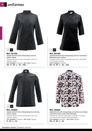 Hostaleria i serveis / Hostelería y servicios
76
Ref. 20123
Jaqueta servei de dona màniga llarga coll mao,
botons i tapeta
Chaqueta servicio de mujer manga larga cuello mao,
botones y tapeta
70% Polièster / Polyester - 30% Cotó / Algodón
XS - S - M - L - XL - 2XL
Ref. 30223
Jaqueta servei d’home màniga llarga amb coll mao,
botons i tapeta
Chaqueta servicio hombre manga larga cuello mao,
botones y tapeta
70% Polièster / Polyester - 30% Cotó / Algodón
S - M - L - XL
Ref. 30224
Jaqueta de cuina de mániga llarga, una butxaca a la màniga
i amb botons tipus xumet. Varis estampats
Chaqueta de cocina de manga larga, un bolsillo en la manga
y con botones tipo chupete. Varios estampados
70% Polièster / Polyester - 30% Cotó / Algodón
XS - S - M - L - XL
	Ref. 20124
Jaqueta servei de dona màniga llarga coll mao i tancament
lateral amb crecs i botons
Chaqueta servicio mujer manga larga cuello mao y cierre lateral
con corchetes y botones
100% Polièster / Polyester
XS - S - M - L - XL - XXL
 