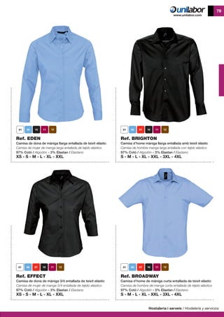 Hostaleria i serveis / Hostelería y servicios
79
Ref. EDEN
Camisa de dona de mániga llarga entallada de teixit elàstic
Camisa de mujer de manga larga entallada de tejido elástico
97% Cotó / Algodón - 3% Elastan / Elastano
XS - S - M - L - XL - XXL
Ref. BRIGHTON
Camisa d’home màniga llarga entallada amb teixit elàstic
Camisa de hombre manga larga entallada con tejido elástico
97% Cotó / Algodón - 3% Elastan / Elastano
S - M - L - XL - XXL - 3XL - 4XL
	
Ref. BROADWAY
Camisa d’home de màniga curta entallada de teixit elàstic
Camisa de hombre de manga corta entallada de tejido elástico
97% Cotó / Algodón - 3% Elastan / Elastano
S - M - L - XL - XXL - 3XL - 4XL
Ref. EFFECT
Camisa de dona de màniga 3/4 entallada de teixit elàstic
Camisa de mujer de manga 3/4 entallada de tejido elástico
97% Cotó / Algodón - 3% Elastan / Elastano
XS - S - M - L - XL - XXL
 