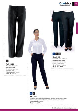 Hostaleria i serveis / Hostelería y servicios
83
Ref. S-21
Pantaló de dona amb dues butxaques, estret de cama i cintura baixa
Pantalón de mujer con dos bolsillos, estrecho de pierna y cintura baja
100% Polièster / Polyester
De la 34 a la 54
Ref. 1351
Pantaló de dona recte
amb cintura baixa
Pantalón de mujer recto
con cintura baja
100% Polièster / Polyester
De la 36 a la 54
Ref. S-10
Pantaló de dona amb dues
butxaques i estil clàssic
Pantalón de mujer con dos
bolsillos y corte clásico
100% Polièster / Polyester
De la 34 a la 58
37
 