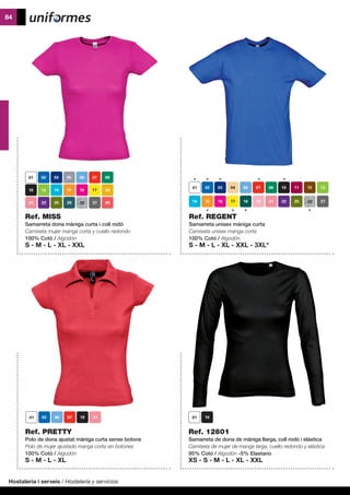 Hostaleria i serveis / Hostelería y servicios
84
Ref. PRETTY
Polo de dona ajustat màniga curta sense botons
Polo de mujer ajustado manga corta sin botones
100% Cotó / Algodón
S - M - L - XL
Ref. 12601
Samarreta de dona de màniga llarga, coll rodó i elàstica
Camiseta de mujer de manga larga, cuello redondo y elástica
95% Cotó / Algodón -5% Elastano
XS - S - M - L - XL - XXL
	
Ref. MISS
Samarreta dona màniga curta i coll rodó
Camiseta mujer manga corta y cuello redondo
100% Cotó / Algodón
S - M - L - XL - XXL
40
Ref. REGENT
Samarreta unisex màniga curta
Camiseta unisex manga corta
100% Cotó / Algodón
S - M - L - XL - XXL - 3XL*
 