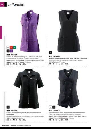 Hostaleria i serveis / Hostelería y servicios
86
Ref. 40807
Casaca de dona sense mànigues 2 butxaques amb crecs
Casaca de mujer sin mangas 2 bolsillos con corchetes
Blanc / Blanco: 70% Polièster / Polyester - 30% Cotó / Algodón
Negre / Negro: 100% Polièster / Polyester
XS - S - M - L - XL - XXL
	
Ref. 40604
Casaca de dona sense mànigues 4 butxaques amb crecs
Casaca de mujer sin mangas 4 bolsillos con corchetes
Blanc / Blanco: 70% Polièster / Polyester - 30% Cotó / Algodón
Color / Color: 100% Polièster / Polyester
XS - S - M - L - XL - XXL
Ref. 40605
Casaca unisex de màniga curta 3 butxaques amb coll
i cremallera
Casaca unisex de manga corta 3 bolsillos con cuello y cremallera
100% Polièster / Polyester
XS - S - M - L - XL - XXL
Ref. 40406
Kimono de dona sense mànigues, sense coll i amb 2 butxaques
Kimono de mujer sin mangas, sin cuello y con 2 bolsillos
100% Polièster / Polyester
XS - S - M - L - XL - XXL
 