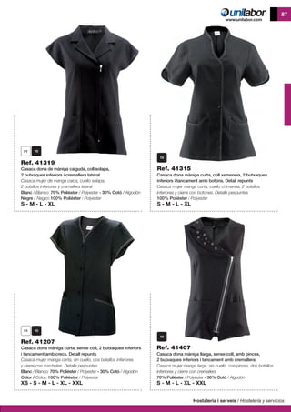 Hostaleria i serveis / Hostelería y servicios
87
Ref. 41207
Casaca dona màniga curta, sense coll, 2 butxaques inferiors
i tancament amb crecs. Detall repunts
Casaca mujer manga corta, sin cuello, dos bolsillos inferiores
y cierre con corchetes. Detalle pespuntes
Blanc / Blanco: 70% Polièster / Polyester - 30% Cotó / Algodón
Color / Color: 100% Polièster / Polyester
XS - S - M - L - XL - XXL
Ref. 41407
Casaca dona màniga llarga, sense coll, amb pinces,
2 butxaques inferiors i tancament amb cremallera
Casaca mujer manga larga, sin cuello, con pinzas, dos bolsillos
inferiores y cierre con cremallera
70% Polièster / Polyester - 30% Cotó / Algodón
S - M - L - XL - XXL
Ref. 41319
Casaca dona de màniga caiguda, coll solapa,
2 butxaques inferiors i cremallera lateral
Casaca mujer de manga caida, cuello solapa,
2 bolsillos inferiores y cremallera lateral
Blanc / Blanco: 70% Polièster / Polyester - 30% Cotó / Algodón
Negre / Negro: 100% Polièster / Polyester
S - M - L - XL
Ref. 41315
Casaca dona màniga curta, coll xemeneia, 2 butxaques
inferiors i tancament amb botons. Detall repunts
Casaca mujer manga corta, cuello chimenea, 2 bolsillos
inferiores y cierre con botones. Detalle pespuntes
100% Polièster / Polyester
S - M - L - XL
 