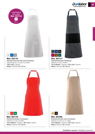 Hostaleria i serveis / Hostelería y servicios
89
Ref. 50715
Davantal amb peto 2 butxaques
Delantal con peto 2 bolsillos
70% Polièster / Polyester - 30% Cotó / Algodón
Mides / Medidas: 75 x 60 cm.
Ref. 50728
Davantal amb peto amb una butxaca
Delantal con peto con un bolsillo
70% Polièster / Polyester - 30% Cotó / Algodón
Mides / Medidas: 85 x 75 cm.
Ref. 50710
Davantal cotó amb peto sense butxaques
Delantal algodón con peto sin bolsillos
100% Cotó / Algodón
Mides / Medidas: 85 x 70 cm.
Ref. 50717
Davantal amb peto 2 butxaques
Delantal con peto 2 bolsillos
70% Polièster / Polyester - 30% Cotó / Algodón
Mides / Medidas: 95 x 90 cm.
04
* DISPONIBLE
100% SKAY
Ref. 50716
S - L
 