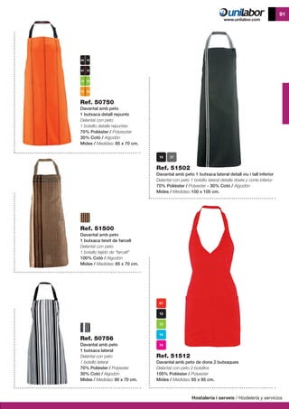 Hostaleria i serveis / Hostelería y servicios
91
Ref. 51500
Davantal amb peto
1 butxaca teixit de farcell
Delantal con peto
1 bolsillo tejido de “farcell”
100% Cotó / Algodón
Mides / Medidas: 85 x 70 cm.
Ref. 50756
Davantal amb peto
1 butxaca lateral
Delantal con peto
1 bolsillo lateral
70% Polièster / Polyester
30% Cotó / Algodón
Mides / Medidas: 80 x 70 cm.
Ref. 51512
Davantal amb peto de dona 2 butxaques
Delantal con peto 2 bolsillos
100% Polièster / Polyester
Mides / Medidas: 65 x 85 cm.
Ref. 51502
Davantal amb peto 1 butxaca lateral detall viu i tall inferior
Delantal con peto 1 bolsillo lateral detalle ribete y corte inferior
70% Polièster / Polyester - 30% Cotó / Algodón
Mides / Medidas: 100 x 105 cm.
Ref. 50750
Davantal amb peto
1 butxaca detall repunts
Delantal con peto
1 bolsillo detalle repuntes
70% Polièster / Polyesxter
30% Cotó / Algodón
Mides / Medidas: 85 x 70 cm.
13 10
15 10
07 10
04 10
 