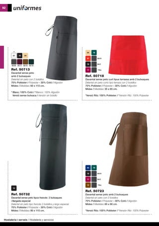 Hostaleria i serveis / Hostelería y servicios
92
Ref. 50732
Davantal sense peto tipus francès 2 butxaques
i llargada especial
Delantal sin peto tipo francés 2 bolsillos y largo especial
70% Polièster / Polyester - 30% Cotó / Algodón
Mides / Medidas: 80 x 110 cm.
Ref. 50718
Davantal sense peto curt tipus terrassa amb 2 butxaques
Delantal sin peto corto tipo terraza con 2 bolsillos
70% Polièster / Polyester - 30% Cotó / Algodón
Mides / Medidas: 35 x 65 cm.
*Versió Ritz: 100% Polièster / *Versión Ritz: 100% Polyester
*Ritz
09/C
09/01
Ref. 50723
Davantal sense peto amb 2 butxaques
Delantal sin peto con 2 bolsillos
70% Polièster / Polyester - 30% Cotó / Algodón
Mides / Medidas: 65 x 90 cm.
*Versió Ritz: 100% Polièster / *Versión Ritz: 100% Polyester
*Ritz
09/C
09/01
Ref. 50713
Davantal sense peto
amb 2 butxaques
Delantal sin peto con 2 bolsillos
70% Polièster / Polyester - 30% Cotó / Algodón
Mides / Medidas: 60 x 110 cm.
*	Blanc: 100% Cotó / *Blanco: 100% Algodón
	 Versió sense butxaca / Versión sin bolsillo
09/05 09/11 09/15 09/18
 