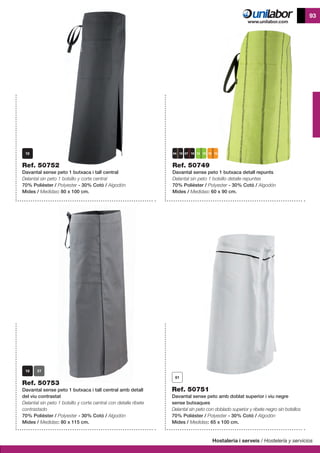 Hostaleria i serveis / Hostelería y servicios
93
Ref. 50749
Davantal sense peto 1 butxaca detall repunts
Delantal sin peto 1 bolsillo detalle repuntes
70% Polièster / Polyester - 30% Cotó / Algodón
Mides / Medidas: 60 x 90 cm.
Ref. 50751
Davantal sense peto amb doblat superior i viu negre
sense butxaques
Delantal sin peto con doblado superior y ribete negro sin bolsillos
70% Polièster / Polyester - 30% Cotó / Algodón
Mides / Medidas: 65 x 100 cm.
Ref. 50753
Davantal sense peto 1 butxaca i tall central amb detall
del viu contrastat
Delantal sin peto 1 bolsillo y corte central con detalle ribete
contrastado
70% Polièster / Polyester - 30% Cotó / Algodón
Mides / Medidas: 80 x 115 cm.
Ref. 50752
Davantal sense peto 1 butxaca i tall central
Delantal sin peto 1 bolsillo y corte central
70% Polièster / Polyester - 30% Cotó / Algodón
Mides / Medidas: 80 x 100 cm.
13 10 15 1007 1004 10
 