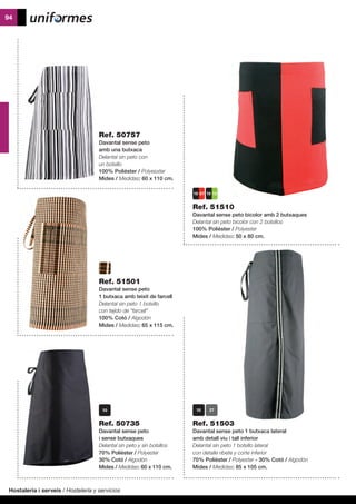 Hostaleria i serveis / Hostelería y servicios
94
	
Ref. 51503
Davantal sense peto 1 butxaca lateral
amb detall viu i tall inferior
Delantal sin peto 1 bolsillo lateral
con detalle ribete y corte inferior
70% Polièster / Polyester - 30% Cotó / Algodón
Mides / Medidas: 85 x 105 cm.
Ref. 51510
Davantal sense peto bicolor amb 2 butxaques
Delantal sin peto bicolor con 2 bolsillos
100% Polièster / Polyester
Mides / Medidas: 50 x 80 cm.
Ref. 50757
Davantal sense peto
amb una butxaca
Delantal sin peto con
un bolsillo
100% Polièster / Polyesxter
Mides / Medidas: 60 x 110 cm.
Ref. 51501
Davantal sense peto
1 butxaca amb teixit de farcell
Delantal sin peto 1 bolsillo
con tejido de “farcell”
100% Cotó / Algodón
Mides / Medidas: 65 x 115 cm.
Ref. 50735
Davantal sense peto
i sense butxaques
Delantal sin peto y sin bolsillos
70% Polièster / Polyester
30% Cotó / Algodón
Mides / Medidas: 60 x 110 cm.
 