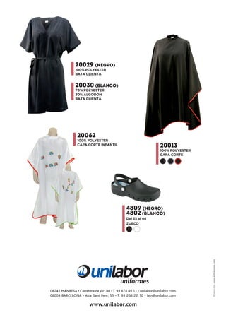 20029 (NEGRO)
100% POLYESTER
BATA CLIENTA
20013
100% POLYESTER
CAPA CORTE
20062
100% POLYESTER
CAPA CORTE INFANTIL
Producción:www.entrezones.com
4809 (NEGRO)
4802 (BLANCO)
Del 35 al 46
ZUECO
20030 (BLANCO)
70% POLYESTER
30% ALGODÓN
BATA CLIENTA
08241 MANRESA • Carretera deVic, 88 • T. 93 874 49 11 • unilabor@unilabor.com
08003 BARCELONA • Alta Sant Pere, 55 • T. 93 268 22 10 • bcn@unilabor.com
 