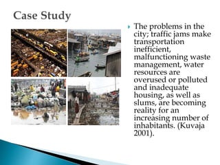  The problems in the
city; traffic jams make
transportation
inefficient,
malfunctioning waste
management, water
resources are
overused or polluted
and inadequate
housing, as well as
slums, are becoming
reality for an
increasing number of
inhabitants. (Kuvaja
2001).
 
