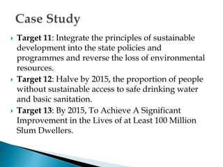  Target 11: Integrate the principles of sustainable
development into the state policies and
programmes and reverse the loss of environmental
resources.
 Target 12: Halve by 2015, the proportion of people
without sustainable access to safe drinking water
and basic sanitation.
 Target 13: By 2015, To Achieve A Significant
Improvement in the Lives of at Least 100 Million
Slum Dwellers.
 