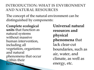 The concept of the natural environment can be
distinguished by components:
Complete ecological
units that function as
natural systems
without massive
human intervention,
including all
vegetation, organisms
and natural
phenomena that occur
within their
boundaries.
Universal natural
resources and
physical
phenomena that
lack clear-cut
boundaries, such as
air, water, and
climate, as well as
energy, etc.
 