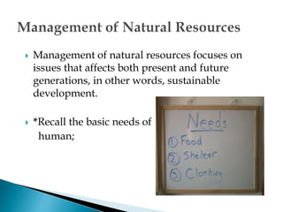  Management of natural resources focuses on
issues that affects both present and future
generations, in other words, sustainable
development.
 *Recall the basic needs of
human;
 