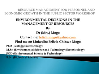 ENVIRONMENTAL DECISIONS IN THE
MANAGEMENT OF RESOURCES
By
Dr (Mrs.) Mogo
Contact me: felichimogo@yahoo.com
Find me on Linkedin: Felicia Chinwe Mogo
PhD (Ecology/Ecotoxicology)
M.Sc. (Environmental Science and Technology: Ecotoxicology)
PGD (Environmental Science & Technology)
B.Sc. (Biological Science)
 