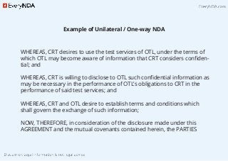 Example of Unilateral / One-way NDA
WHEREAS, CRT desires to use the test services of OTL, under the terms of
which OTL may become aware of information that CRT considers conﬁden-
tial; and
WHEREAS, CRT is willing to disclose to OTL such conﬁdential information as
may be necessary in the performance of OTL’s obligations to CRT in the
performance of said test services; and
WHEREAS, CRT and OTL desire to establish terms and conditions which
shall govern the exchange of such information;
NOW, THEREFORE, in consideration of the disclosure made under this
AGREEMENT and the mutual covenants contained herein, the PARTIES
 