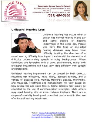Unilateral Hearing Loss
                              Unilateral hearing loss occurs when a
                              person has normal hearing in one ear
                              and     some     degree   of    hearing
                              impairment in the other ear. People
                              who have this type of one-sided
                              hearing decrease may have more
                              difficulty locating the direction of a
sound source, difficulty listening on the side with impairment, and
difficulty understanding speech in noisy backgrounds. When
conditions are favorable with a quiet environment, many with
unilateral impairment will have very little difficulty with speech
understanding.

Unilateral hearing impairment can be caused by birth defects,
recurrent ear infections, head injury, acoustic tumors, and a
variety of diseases (e.g, mumps, Meniere’s disease, meningitis,
and measles). Treatment and management will vary based on
how severe the one-sided loss is. Some patients may simply be
educated on the use of communication strategies, while others
may need hearing aids or even cochlear implants. There are a
couple of specialty hearing aid types that can be used in the case
of unilateral hearing impairment.




                  Website - Hearing Partners of South Florida, Inc
                   Hearing Aids Delray Beach FL - (561) 638-6530
                  Hearing Aids Boynton Beach FL - (561) 404-0365
 